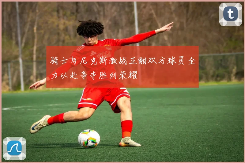 骑士与尼克斯激战正酣双方球员全力以赴争夺胜利荣耀