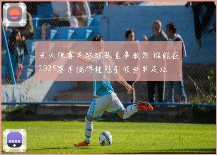 五大联赛足球球队竞争激烈 谁能在2025赛季摘得桂冠引领世界足坛