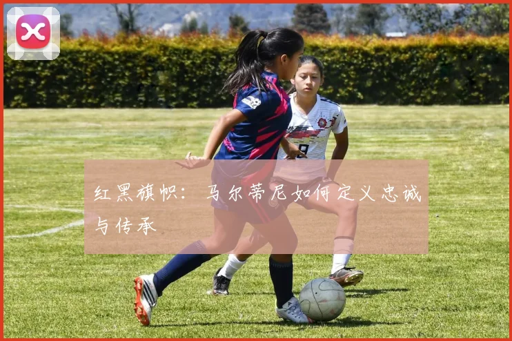 红黑旗帜：马尔蒂尼如何定义忠诚与传承