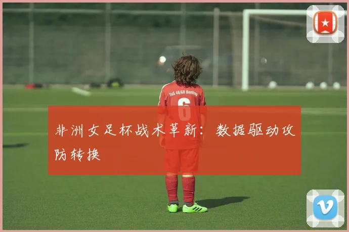 非洲女足杯战术革新：数据驱动攻防转换