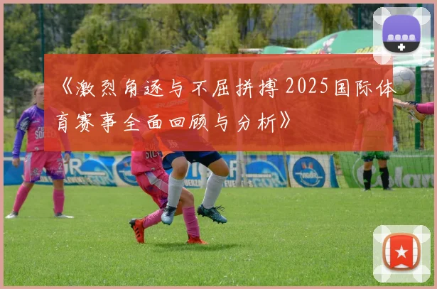 《激烈角逐与不屈拼搏 2025国际体育赛事全面回顾与分析》