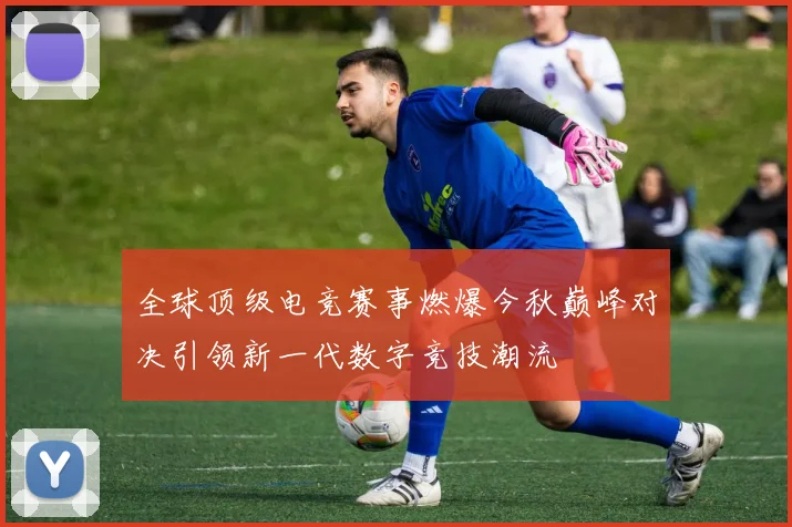 全球顶级电竞赛事燃爆今秋巅峰对决引领新一代数字竞技潮流