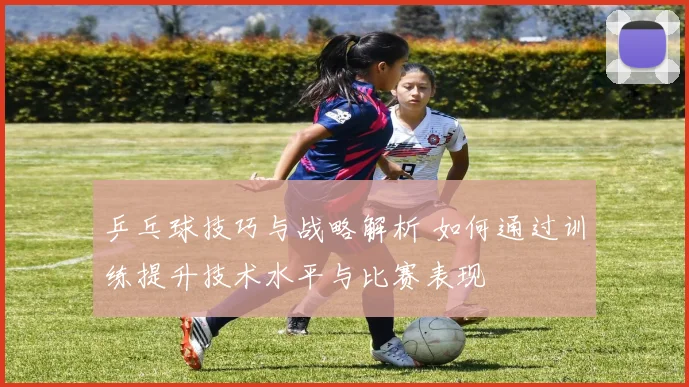 乒乓球技巧与战略解析 如何通过训练提升技术水平与比赛表现