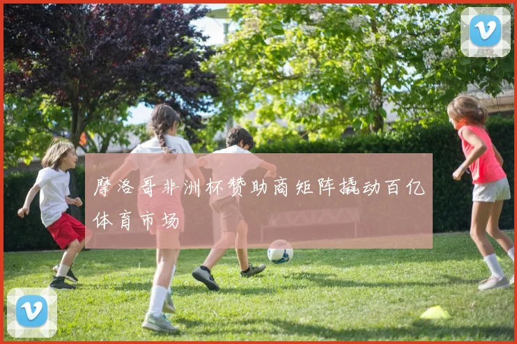 摩洛哥非洲杯赞助商矩阵撬动百亿体育市场
