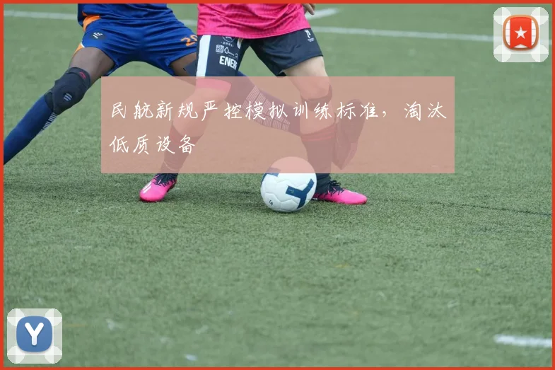 民航新规严控模拟训练标准，淘汰低质设备