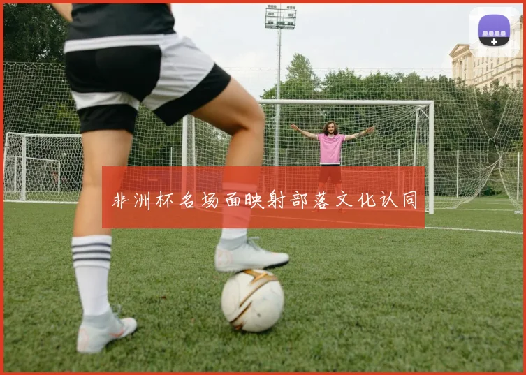 非洲杯名场面映射部落文化认同