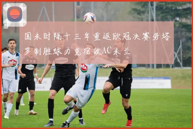 国米时隔十三年重返欧冠决赛劳塔罗制胜球力克宿敌AC米兰